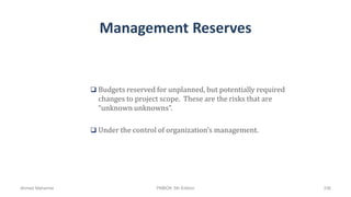 Management Reserves
 Budgets reserved for unplanned, but potentially required
changes to project scope. These are the risks that are
“unknown unknowns”.
 Under the control of organization’s management.
Ahmad Maharma PMBOK 5th Edition 336
 