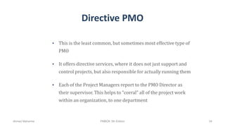 Directive PMO
• This is the least common, but sometimes most effective type of
PMO
• It offers directive services, where it does not just support and
control projects, but also responsible for actually running them
• Each of the Project Managers report to the PMO Director as
their supervisor. This helps to “corral” all of the project work
within an organization, to one department
Ahmad Maharma PMBOK 5th Edition 34
 
