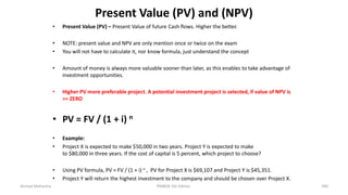 Present Value (PV) and (NPV)
• Present Value (PV) – Present Value of future Cash flows. Higher the better.
• NOTE: present value and NPV are only mention once or twice on the exam
• You will not have to calculate it, nor know formula, just understand the concept
• Amount of money is always more valuable sooner than later, as this enables to take advantage of
investment opportunities.
• Higher PV more preferable project. A potential investment project is selected, if value of NPV is
>= ZERO
• PV = FV / (1 + i) n
• Example:
• Project X is expected to make $50,000 in two years. Project Y is expected to make
to $80,000 in three years. If the cost of capital is 5 percent, which project to choose?
• Using PV formula, PV = FV / (1 + i) n , PV for Project X is $69,107 and Project Y is $45,351.
• Project Y will return the highest investment to the company and should be chosen over Project X.
Ahmad Maharma PMBOK 5th Edition 340
 