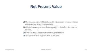 Net Present Value
 The present value of total benefits (income or revenue) minus
the cost over many time periods.
 Allows for comparison of many projects, to select the best to
initiate.
 If NPV is +ve: the investment is a good choice.
 The project with highest NPV is the best.
Ahmad Maharma PMBOK 5th Edition 341
 