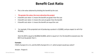 Benefit Cost Ratio
• This is the value obtained by dividing the benefit by the cost.
• The greater the value, the more attractive the project
• A benefit cost ration >1 means the benefit are grater than the cost
• A benefit cost ration <1 means the cost are grater than the benefit
• A benefit cost ration =1 means the benefit are equal the cost
• For example, if the projected cost of producing a product is 10,000$, and you expect to sell it for
40,000$,
then the BCR is equal to 40,000$/10,000$, which is equal to 4. For the benefit to exceed cost, the
BCR must be greater than 1.
Example:
If BCR of project A is 2.3, and the BCR of project B is 1.7, which project would you select?
Answer : Project A
Ahmad Maharma PMBOK 5th Edition 348
 
