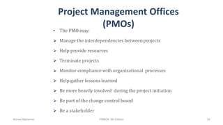 Project Management Offices
(PMOs)
• The PMO may:
 Manage the interdependencies between projects
 Help provide resources
 Terminate projects
 Monitor compliance with organizational processes
 Help gather lessons learned
 Be more heavily involved during the project initiation
 Be part of the change control board
 Be a stakeholder
Ahmad Maharma PMBOK 5th Edition 35
 