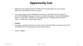 Opportunity Cost.
• Opportunity cost (opportunity lost) is the NPV of the next best project, you are not doing,
because you have decided to invest in a project.
• Let us assume that you have 100,000 rupees and you are investing this money in project ‘A’,
whose NPV=200,000 and because of this you are unable to do project ‘B’, whose NPV=150,000 or
project ‘C’, whose NPV = 120,000, then the opportunity cost is 150,000, which is the NPV of
project ‘B’, which is the next best option after ‘A’.
• Example:
• You have two projects to choose from: Project A with an NPV of 45,000$, or project B with an NPV
of 85,000$, what Is the opportunity cost of selecting project B ?
• Answer : 45,000$
Ahmad Maharma PMBOK 5th Edition 351
 