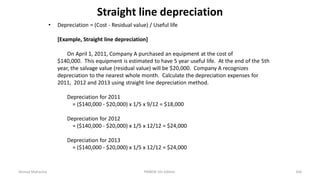 Straight line depreciation
• Depreciation = (Cost - Residual value) / Useful life
[Example, Straight line depreciation]
On April 1, 2011, Company A purchased an equipment at the cost of
$140,000. This equipment is estimated to have 5 year useful life. At the end of the 5th
year, the salvage value (residual value) will be $20,000. Company A recognizes
depreciation to the nearest whole month. Calculate the depreciation expenses for
2011, 2012 and 2013 using straight line depreciation method.
Depreciation for 2011
= ($140,000 - $20,000) x 1/5 x 9/12 = $18,000
Depreciation for 2012
= ($140,000 - $20,000) x 1/5 x 12/12 = $24,000
Depreciation for 2013
= ($140,000 - $20,000) x 1/5 x 12/12 = $24,000
Ahmad Maharma PMBOK 5th Edition 356
 