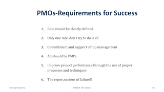 PMOs-Requirements for Success
1. Role should be clearly defined
2. Only one role, don’t try to do it all
3. Commitment and support of top management
4. All should be PMPs
5. Improve project performance through the use of proper
processes and techniques
6. The repercussions of failure!!
Ahmad Maharma PMBOK 5th Edition 36
 