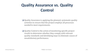 Quality Assurance vs. Quality
Control
 Quality Assurance is applying the planned, systematic quality
activities to ensure that the project employs all processes
needed to meet requirements.
 Quality Control is the action of monitoring specific project
results to determine whether they comply with relevant
quality standards and identifying ways to eliminate causes of
unsatisfactory performance.
Ahmad Maharma PMBOK 5th Edition 373
 