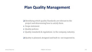 Plan Quality Management
 Identifying which quality Standards are relevant to the
project and determining how to satisfy them
 Scope statement
 Quality policies
 Quality standards & regulations in the company, industry.
 Quality is planned, designed and built in- not inspected in.
Ahmad Maharma PMBOK 5th Edition 375
 