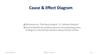 Cause & Effect Diagram
 Also known as “Fish-Bone Analysis” or “Ishikawa Analysis”
 Used to identify the problem, discover the underlying causes
leading to it, and develop solutions and preventive actions.
Ahmad Maharma PMBOK 5th Edition 378
 