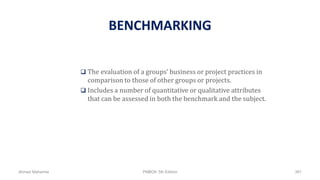 BENCHMARKING
 The evaluation of a groups’ business or project practices in
comparison to those of other groups or projects.
 Includes a number of quantitative or qualitative attributes
that can be assessed in both the benchmark and the subject.
Ahmad Maharma PMBOK 5th Edition 391
 