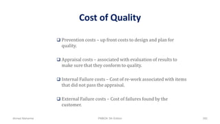 Cost of Quality
 Prevention costs – up front costs to design and plan for
quality.
 Appraisal costs – associated with evaluation of results to
make sure that they conform to quality.
 Internal Failure costs – Cost of re-work associated with items
that did not pass the appraisal.
 External Failure costs – Cost of failures found by the
customer.
Ahmad Maharma PMBOK 5th Edition 392
 