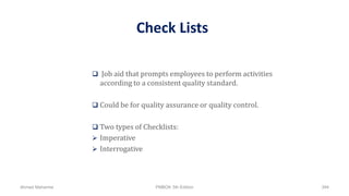 Check Lists
 Job aid that prompts employees to perform activities
according to a consistent quality standard.
 Could be for quality assurance or quality control.
 Two types of Checklists:
 Imperative
 Interrogative
Ahmad Maharma PMBOK 5th Edition 394
 