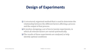 Design of Experiments
 A structured, organized method that is used to determine the
relationship between the different factors affecting a process
and the output of that process.
 It involves designing a set of ten to twenty experiments, in
which all relevant factors are varied systematically.
 The results of these experiments are analyzed, to help
identify optimal conditions
Ahmad Maharma PMBOK 5th Edition 395
 