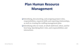 Plan Human Resource
Management
 Identifying, documenting, and assigning project roles,
responsibilities, required skills and reporting relationships,
as well as creating the staffing management plan.
 Identifying who we want, at which skill level, when, and for
how long. Specifying their roles, and responsibilities and
interactions.
Ahmad Maharma PMBOK 5th Edition 402
 