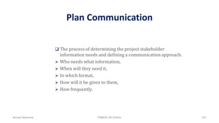 Plan Communication
 The process of determining the project stakeholder
information needs and defining a communication approach.
 Who needs what information,
 When will they need it,
 In which format,
 How will it be given to them,
 How frequently.
Ahmad Maharma PMBOK 5th Edition 421
 