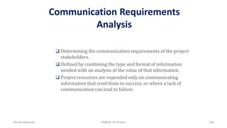 Communication Requirements
Analysis
 Determining the communication requirements of the project
stakeholders.
 Defined by combining the type and format of information
needed with an analysis of the value of that information.
 Project resources are expended only on communicating
information that contribute to success, or where a lack of
communication can lead to failure.
Ahmad Maharma PMBOK 5th Edition 426
 