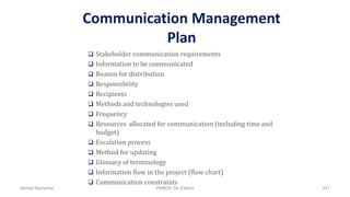 Communication Management
Plan
 Stakeholder communication requirements
 Information to be communicated
 Reason for distribution
 Responsibility
 Recipients
 Methods and technologies used
 Frequency
 Resources allocated for communication (including time and
budget)
 Escalation process
 Method for updating
 Glossary of terminology
 Information flow in the project (flow chart)
 Communication constraints
Ahmad Maharma PMBOK 5th Edition 431
 