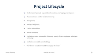 Project Lifecycle
 A collection of generally sequential and sometimes overlapping project phases
 Phases name and number are determined by:
 Management
 Nature of the project
 Control requirements
 Area of application
 Can be determined or shaped by the unique aspects of the organization, industry or
technology
 Can be documented by a methodology
• Provides the basic framework for managing the project
Ahmad Maharma PMBOK 5th Edition 44
 