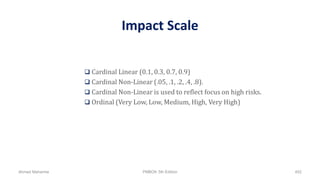 Impact Scale
 Cardinal Linear (0.1, 0.3, 0.7, 0.9)
 Cardinal Non-Linear (.05, .1, .2, .4, .8).
 Cardinal Non-Linear is used to reflect focus on high risks.
 Ordinal (Very Low, Low, Medium, High, Very High)
Ahmad Maharma PMBOK 5th Edition 452
 