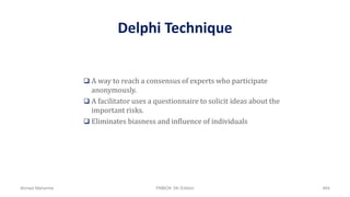 Delphi Technique
 A way to reach a consensus of experts who participate
anonymously.
 A facilitator uses a questionnaire to solicit ideas about the
important risks.
 Eliminates biasness and influence of individuals
Ahmad Maharma PMBOK 5th Edition 464
 