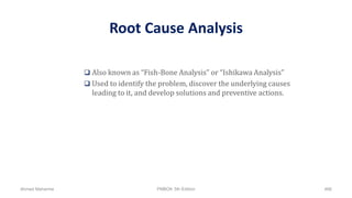 Root Cause Analysis
 Also known as “Fish-Bone Analysis” or “Ishikawa Analysis”
 Used to identify the problem, discover the underlying causes
leading to it, and develop solutions and preventive actions.
Ahmad Maharma PMBOK 5th Edition 466
 