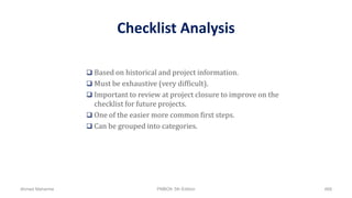 Checklist Analysis
 Based on historical and project information.
 Must be exhaustive (very difficult).
 Important to review at project closure to improve on the
checklist for future projects.
 One of the easier more common first steps.
 Can be grouped into categories.
Ahmad Maharma PMBOK 5th Edition 468
 