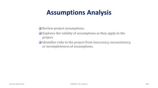 Assumptions Analysis
 Review project assumptions.
 Explores the validity of assumptions as they apply to the
project.
 Identifies risks to the project from inaccuracy, inconsistency,
or incompleteness of assumptions.
Ahmad Maharma PMBOK 5th Edition 469
 