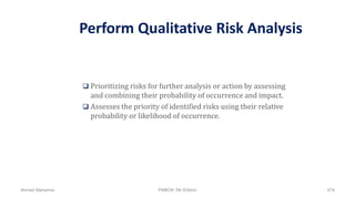 Perform Qualitative Risk Analysis
 Prioritizing risks for further analysis or action by assessing
and combining their probability of occurrence and impact.
 Assesses the priority of identified risks using their relative
probability or likelihood of occurrence.
Ahmad Maharma PMBOK 5th Edition 474
 