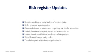 Risk register Updates
 Relative ranking or priority list of project risks.
 Risks grouped by categories.
 Causes of risk or project areas requiring particular attention.
 List of risks requiring responses in the near-term.
 List of risks for additional analysis and responses.
 Watchlists of low-priority risks.
 Trends in qualitative risk analysis results.
Ahmad Maharma PMBOK 5th Edition 476
 