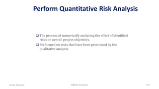 Perform Quantitative Risk Analysis
 The process of numerically analyzing the effect of identified
risks on overall project objectives.
 Performed on risks that have been prioritized by the
qualitative analysis.
Ahmad Maharma PMBOK 5th Edition 477
 