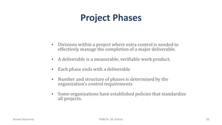 Project Phases
• Divisions within a project where extra control is needed to
effectively manage the completion of a major deliverable.
• A deliverable is a measurable, verifiable work product.
• Each phase ends with a deliverable
• Number and structure of phases is determined by the
organization’s control requirements
• Some organizations have established policies that standardize
all projects.
Ahmad Maharma PMBOK 5th Edition 48
 