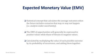 Expected Monetary Value (EMV)
 Statistical concept that calculates the average outcomes when
the future includes scenarios that may or may not happen
(i.e. analysis under uncertainty).
 The EMV of opportunities will generally be expressed in
positive values while those of threats in negative values.
 Calculated by multiplying the value of each possible outcome
by its probability of occurrence, and adding them together.
Ahmad Maharma PMBOK 5th Edition 485
 