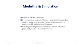 Modeling & Simulation
 Uses Monte Carlo Technique
 A computerized technique that uses sampling from a random
number sequence to simulate characteristics or events or
outcomes with multiple possible values.
 Used to generate probable outcomes based on estimates
processed / iterated thousands of times.
Ahmad Maharma PMBOK 5th Edition 490
 