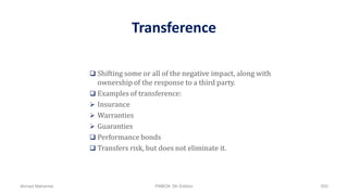 Transference
 Shifting some or all of the negative impact, along with
ownership of the response to a third party.
 Examples of transference:
 Insurance
 Warranties
 Guaranties
 Performance bonds
 Transfers risk, but does not eliminate it.
Ahmad Maharma PMBOK 5th Edition 500
 