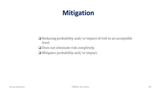 Mitigation
 Reducing probability and/ or impact of risk to an acceptable
level.
 Does not eliminate risk completely.
 Mitigates probability and/ or impact.
Ahmad Maharma PMBOK 5th Edition 501
 
