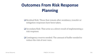 Outcomes From Risk Response
Planning
 Residual Risk: Those that remain after avoidance, transfer or
mitigation responses have been taken.
 Secondary Risk: That arise as a direct result of implementing a
risk response.
 Contingency reserve needed: The amount of buffer needed to
reduce the risk of over runs.
Ahmad Maharma PMBOK 5th Edition 504
 