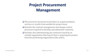 Project Procurement
Management
 The processes necessary to purchase or acquire products,
services or results from outside the project team.
 Includes the contract management and change control
processes required to develop and administer contracts.
 Includes also administering any contracts issued by an
outside organization (the buyer) that is acquiring the project
from the performing organization (the seller).
Ahmad Maharma PMBOK 5th Edition 511
 