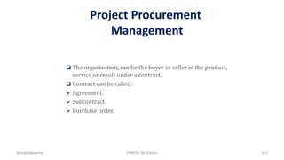 Project Procurement
Management
 The organization, can be the buyer or seller of the product,
service or result under a contract.
 Contract can be called:
 Agreement.
 Subcontract.
 Purchase order.
Ahmad Maharma PMBOK 5th Edition 512
 