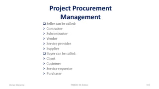 Project Procurement
Management
 Seller can be called:
 Contractor
 Subcontractor
 Vendor
 Service provider
 Supplier
 Buyer can be called:
 Client
 Customer
 Service requester
 Purchaser
Ahmad Maharma PMBOK 5th Edition 513
 