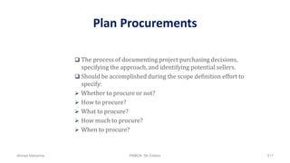 Plan Procurements
 The process of documenting project purchasing decisions,
specifying the approach, and identifying potential sellers.
 Should be accomplished during the scope definition effort to
specify:
 Whether to procure or not?
 How to procure?
 What to procure?
 How much to procure?
 When to procure?
Ahmad Maharma PMBOK 5th Edition 517
 
