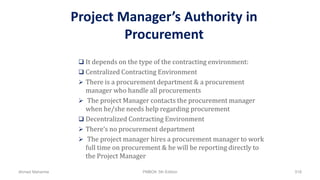 Project Manager’s Authority in
Procurement
 It depends on the type of the contracting environment:
 Centralized Contracting Environment
 There is a procurement department & a procurement
manager who handle all procurements
 The project Manager contacts the procurement manager
when he/she needs help regarding procurement
 Decentralized Contracting Environment
 There’s no procurement department
 The project manager hires a procurement manager to work
full time on procurement & he will be reporting directly to
the Project Manager
Ahmad Maharma PMBOK 5th Edition 518
 