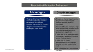  The project manager has easier
access to contracting expertise
because the procurement
manager is a member of the team
 The procurement manager has
more loyalty to the project
 There is no “home” department for
the procurement manager to
return to after the project is
completed
 It’s more difficult to maintain a high
level of contracting expertise in the
company because there’s no
procurement department
 There may be an inefficient use of
procurement resources in projects
across the organization
 There may be a little
standardization of procurement
practice from one project to the
next
 No career path as a procurement
manager
Decentralized Contracting Environment
Advantages Disadvantages
Ahmad Maharma PMBOK 5th Edition 520
 