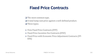 Fixed Price Contracts
 The most common type.
 A total lump sum price against a well-defined product.
 Three types:
 Firm Fixed Price Contracts (FFP)
 Fixed Price Incentive Fee Contracts (FPIF)
 Fixed Price with Economic Price Adjustment Contracts (FP-
EPA)
Ahmad Maharma PMBOK 5th Edition 525
 