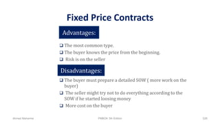 Fixed Price Contracts
 The most common type.
 The buyer knows the price from the beginning.
 Risk is on the seller
 The buyer must prepare a detailed SOW ( more work on the
buyer)
 The seller might try not to do everything according to the
SOW if he started loosing money
 More cost on the buyer
Advantages:
Disadvantages:
Ahmad Maharma PMBOK 5th Edition 526
 