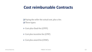 Cost reimbursable Contracts
 Paying the seller the actual cost, plus a fee.
 Three types:
 Cost-plus-fixed-fee (CPFF)
 Cost plus incentive fee (CPIF)
 Cost plus award fee (CPAF).
Ahmad Maharma PMBOK 5th Edition 527
 