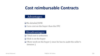 Cost reimbursable Contracts
 No detailed SOW.
 Less cost on the buyer than the FPC
 Total cost is unknown
 Risk is on the buyer
 More work on the buyer ( since he has to audit the seller’s
invoices )
Advantages:
Disadvantages:
Ahmad Maharma PMBOK 5th Edition 528
 