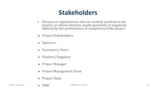 Stakeholders
• Persons or organizations who are actively involved in the
project, or whose interests maybe positively or negatively
affected by the performance or completion of the project
 Project Stakeholders:
 Sponsors
 Customers/ Users
 Vendors/ Suppliers
 Project Manager
 Project Management Team
 Project Team
 PMOAhmad Maharma PMBOK 5th Edition 53
 