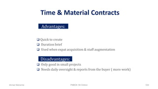 Time & Material Contracts
 Quick to create
 Duration brief
 Used when expat acquisition & staff augmentation
 Only good in small projects
 Needs daily oversight & reports from the buyer ( more work)
Advantages:
Disadvantages:
Ahmad Maharma PMBOK 5th Edition 530
 