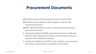 Procurement Documents
 A buyer-prepared formal request sent to each Seller.
 The Basis upon which a seller prepares a bid for the
requested products.
 RFP/ RFQ/RFI/IFB are used to solicit proposals to meet
procurement needs.
 Statement of Work (SOW): procurement item in sufficient
detail to allow prospective sellers to determine if they are
capable of providing the item(s).
 Statement of Objective (SOO): term used for a procurement
item that is presented as a problem to be solved.
Ahmad Maharma PMBOK 5th Edition 539
 