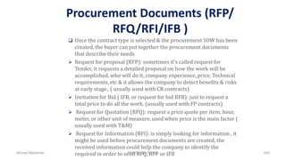 Procurement Documents (RFP/
RFQ/RFI/IFB )
 Once the contract type is selected & the procurement SOW has been
created, the buyer can put together the procurement documents
that describe their needs
 Request for proposal (RFP): sometimes it’s called request for
Tender, it requests a detailed proposal on how the work will be
accomplished, who will do it, company experience, price, Technical
requirements, etc & it allows the company to detect benefits & risks
at early stage.. ( usually used with CR contracts)
 Invitation for Bid ( IFB, or request for bid RFB): just to request a
total price to do all the work. (usually used with FP contracts)
 Request for Quotation (RFQ): request a price quote per item, hour,
meter, or other unit of measure, used when price is the main factor (
usually used with T&M)
 Request for Information (RFI): is simply looking for information , it
might be used before procurement documents are created, the
received information could help the company to identify the
required in order to send RFQ, RFP or IFBAhmad Maharma PMBOK 5th Edition 540
 