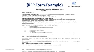 (RFP Form-Example)
REQUEST FOR PROPOSALS (RFP)
RFP NO. ______________
PROJECT TITLE:
PROPOSAL DUE DATE: __________– Time, Pacific Standard Time or Pacific
Daylight Time, Olympia, Washington, USA.
E-mailed bids will be accepted. Faxed bids will not.
ESTIMATED TIME PERIOD FOR CONTRACT: ________– ___________
The Agency reserves the right to extend the contract for up to two additional one-
year periods at the sole discretion of the Agency.
CONSULTANT ELIGIBILITY: This procurement is open to those consultants that
satisfy the minimum qualifications stated herein and that are available for work in
Washington State.
CONTENTS OF THE REQUEST FOR PROPOSALS:
1. Introduction
2. General Information for Consultants
3. Proposal Contents
4. Evaluation and Award
5. Exhibits
A. Certifications and Assurances
B. Personal Service Contract with General Terms and Conditions
1.1. PURPOSE AND BACKGROUND
(NOTE: Provide a clear statement of the project’s purpose, present system or process, and
perceived need, as well as any other background about the project, which may be
appropriate.)
The Washington State, <insert agency name>, hereafter called "AGENCY,” is initiating this
Request for Proposals (RFP) to solicit proposals from firms interested in participating on a
project to _________________.
1.2. OBJECTIVES AND SCOPE OF WORK
(NOTE: Explain what the contract is intended to accomplish.).
1.3 MINIMUM QUALIFICATIONS
(NOTE: Include what is required to be able to qualify for a contract.)
Ahmad Maharma PMBOK 5th Edition 543
 